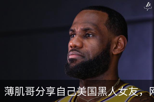 薄肌哥分享自己美国黑人女友，网友调侃他是为了拿绿卡